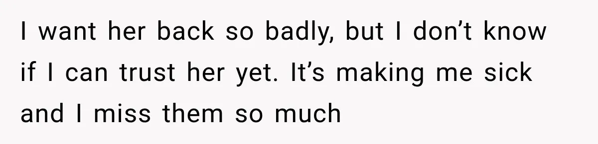 I want her back so badly, but I don’t know if I can trust her yet. It’s making me sick and I miss them so much