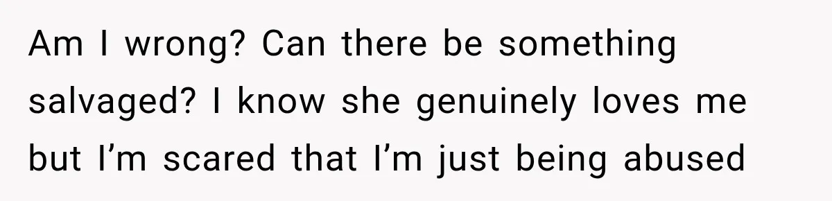 Am I wrong? Can there be something salvaged? I know she genuinely loves me but I’m scared that I’m just being abused