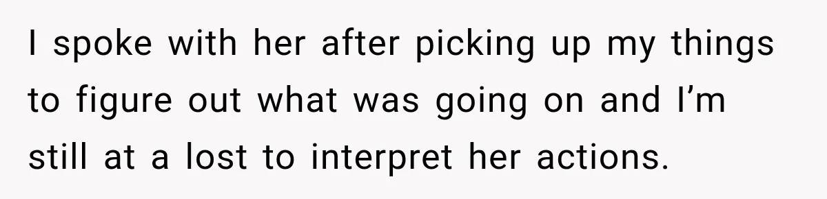 I spoke with her after picking up my things to figure out what was going on and I’m still at a lost to interpret her actions.