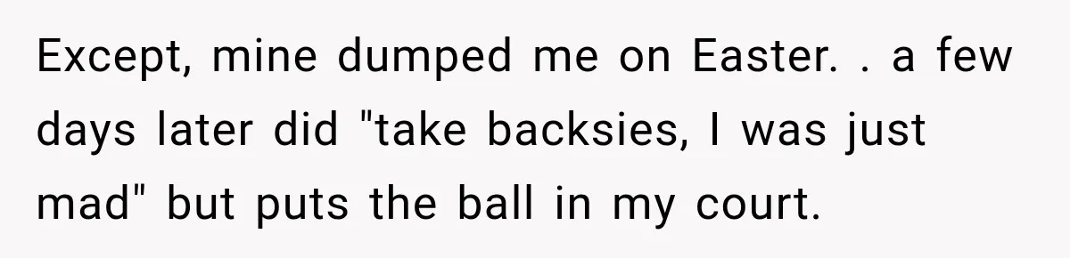 Except, mine dumped me on Easter. . a few days later did "take backsies, I was just mad" but puts the ball in my court.
