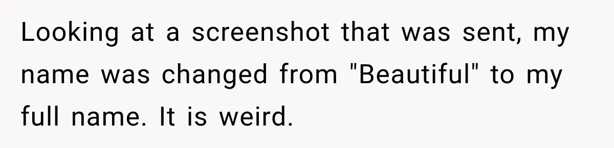 Looking at a screenshot that was sent, my name was changed from "Beautiful" to my full name. It is weird.