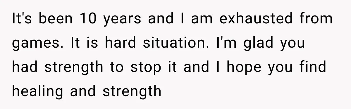 It's been 10 years and I am exhausted from games. It is hard situation. I'm glad you had strength to stop it and I hope you find healing and strength