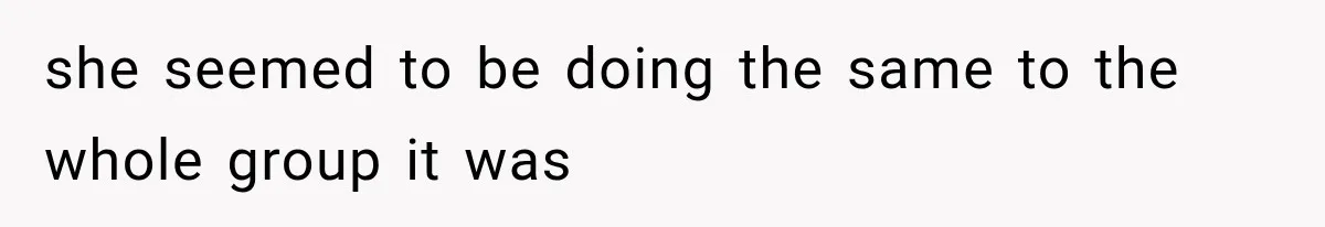 she seemed to be doing the same to the whole group it was