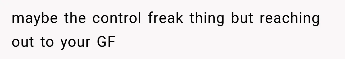 maybe the control freak thing but reaching out to your GF