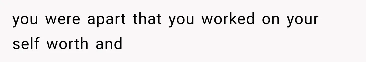 you were apart that you worked on your self worth and