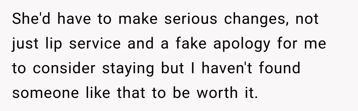 She'd have to make serious changes, not just lip service and a fake apology for me to consider staying but I haven't found someone like that to be worth it.