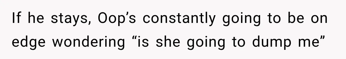 If he stays, Oop’s constantly going to be on edge wondering “is she going to dump me”