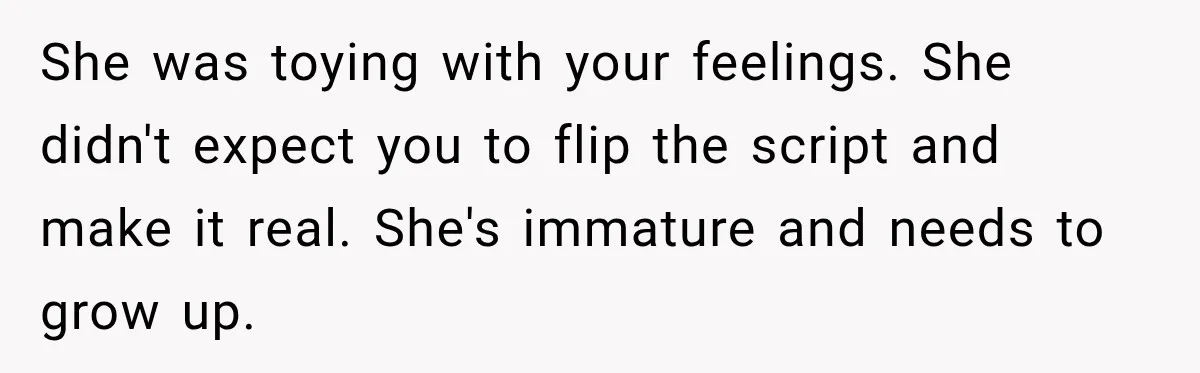 She was toying with your feelings. She didn't expect you to flip the script and make it real. She's immature and needs to grow up.