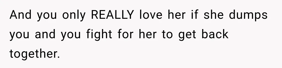 And you only REALLY love her if she dumps you and you fight for her to get back together.