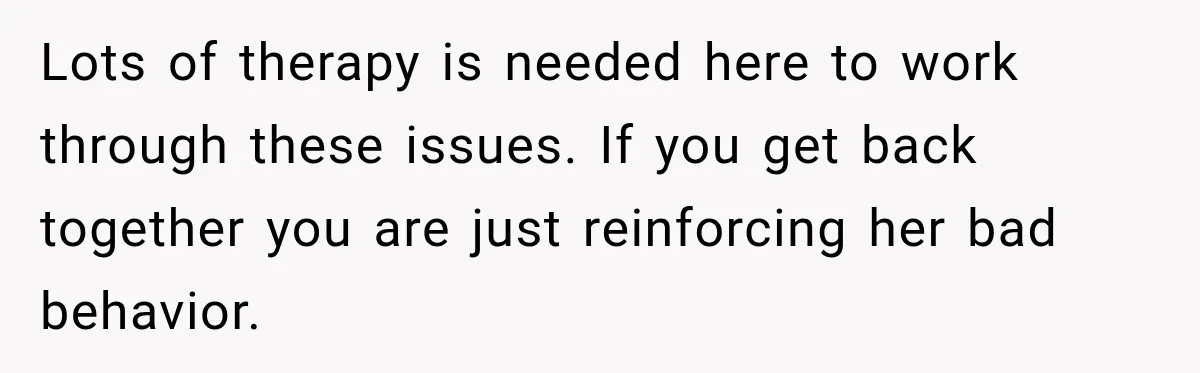 Lots of therapy is needed here to work through these issues. If you get back together you are just reinforcing her bad behavior.