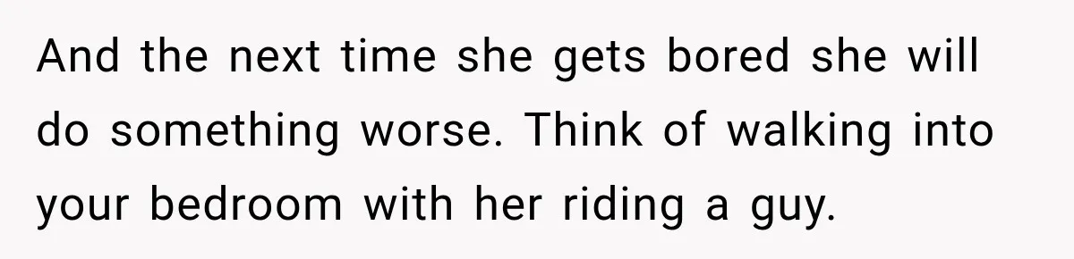 And the next time she gets bored she will do something worse. Think of walking into your bedroom with her riding a guy.