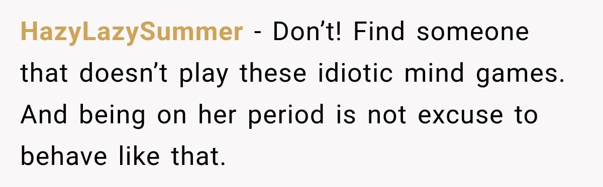 HazyLazySummer − Don’t! Find someone that doesn’t play these idiotic mind games. And being on her period is not excuse to behave like that.