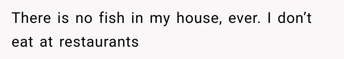 There is no fish in my house, ever. I don’t eat at restaurants