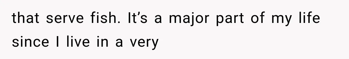 that serve fish. It’s a major part of my life since I live in a very