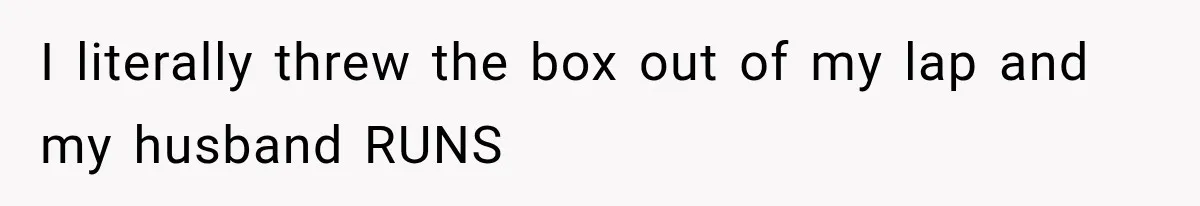 I literally threw the box out of my lap and my husband RUNS