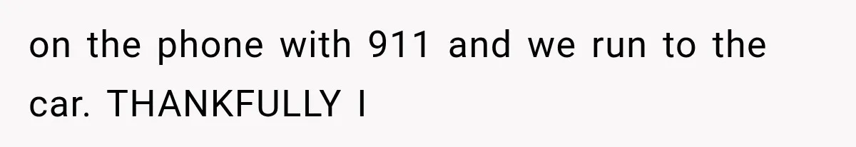 on the phone with 911 and we run to the car. THANKFULLY I