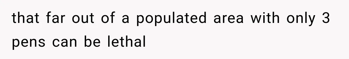 that far out of a populated area with only 3 pens can be lethal