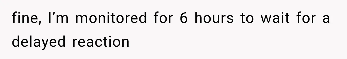 fine, I’m monitored for 6 hours to wait for a delayed reaction