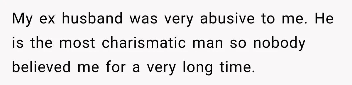 My ex husband was very abusive to me. He is the most charismatic man so nobody believed me for a very long time.