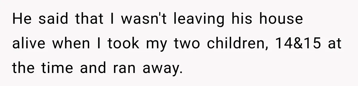 He said that I wasn't leaving his house alive when I took my two children, 14&15 at the time and ran away.