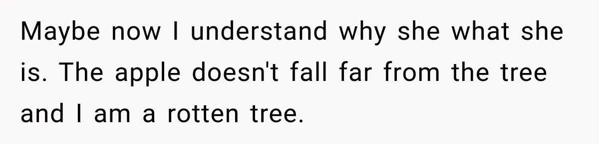Maybe now I understand why she what she is. The apple doesn't fall far from the tree and I am a rotten tree.