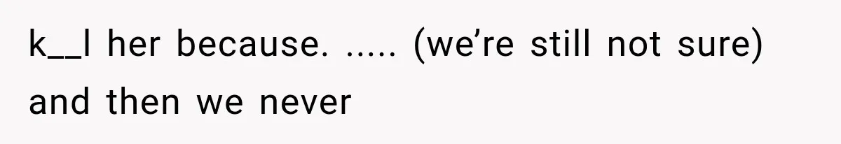 k__l her because. ..... (we’re still not sure) and then we never