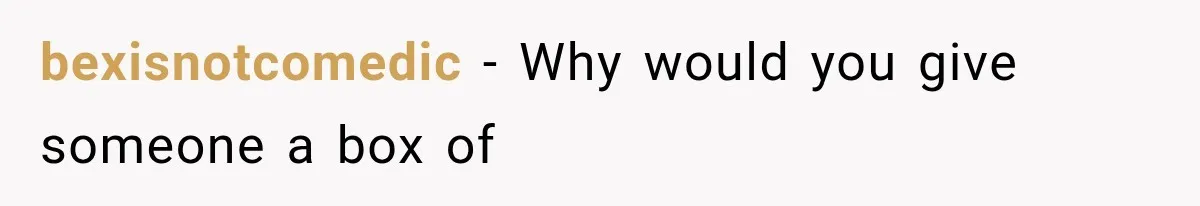 bexisnotcomedic − Why would you give someone a box of