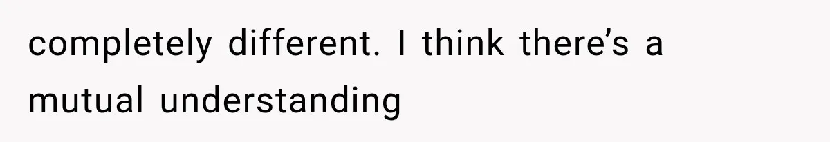 completely different. I think there’s a mutual understanding