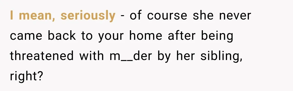 I mean, seriously - of course she never came back to your home after being threatened with m__der by her sibling, right?