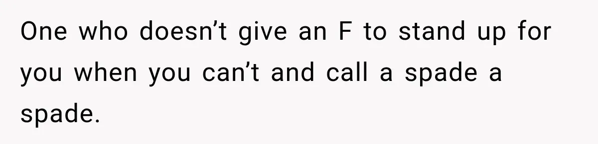 One who doesn’t give an F to stand up for you when you can’t and call a spade a spade.