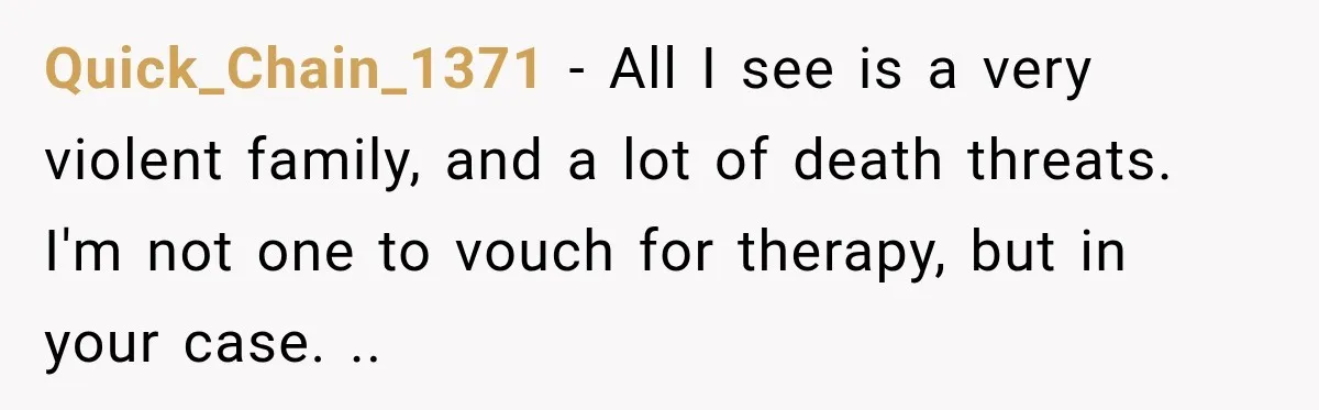 Quick_Chain_1371 − All I see is a very violent family, and a lot of death threats. I'm not one to vouch for therapy, but in your case. ..