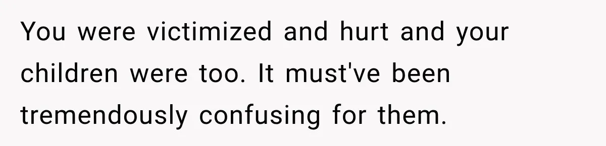 You were victimized and hurt and your children were too. It must've been tremendously confusing for them.