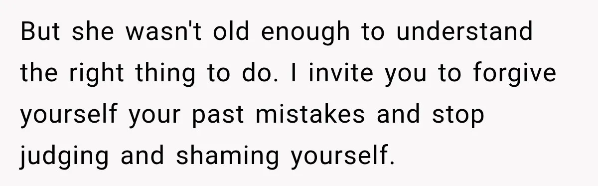 But she wasn't old enough to understand the right thing to do. I invite you to forgive yourself your past mistakes and stop judging and shaming yourself.