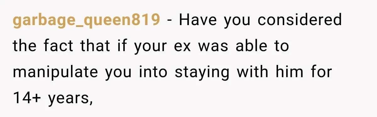garbage_queen819 − Have you considered the fact that if your ex was able to manipulate you into staying with him for 14+ years,
