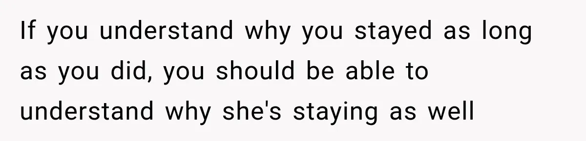If you understand why you stayed as long as you did, you should be able to understand why she's staying as well