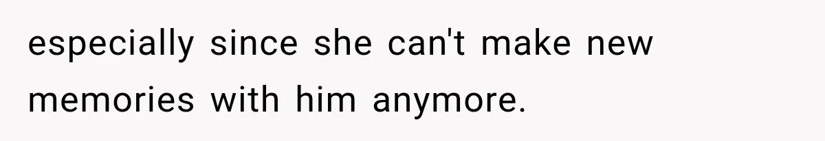 especially since she can't make new memories with him anymore.