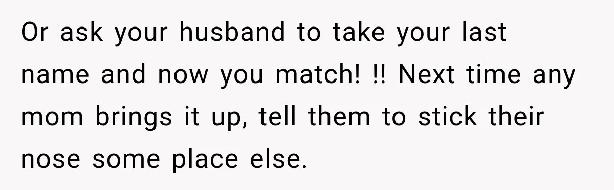 Or ask your husband to take your last name and now you match! !! Next time any mom brings it up, tell them to stick their nose some place else.