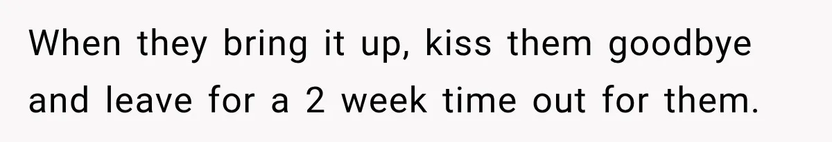 When they bring it up, kiss them goodbye and leave for a 2 week time out for them.