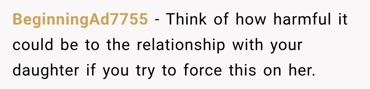 BeginningAd7755 − Think of how harmful it could be to the relationship with your daughter if you try to force this on her.