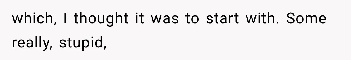which, I thought it was to start with. Some really, stupid,