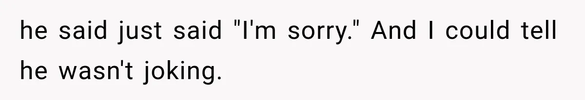 he said just said "I'm sorry." And I could tell he wasn't joking.