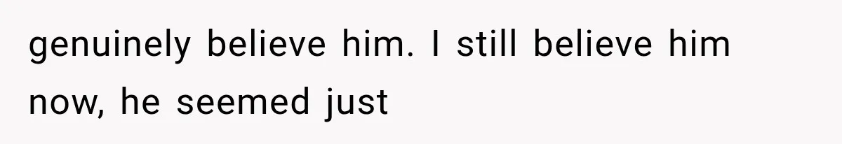 genuinely believe him. I still believe him now, he seemed just