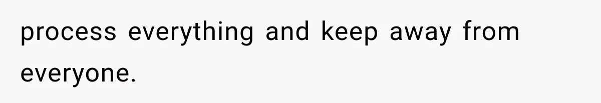 process everything and keep away from everyone.