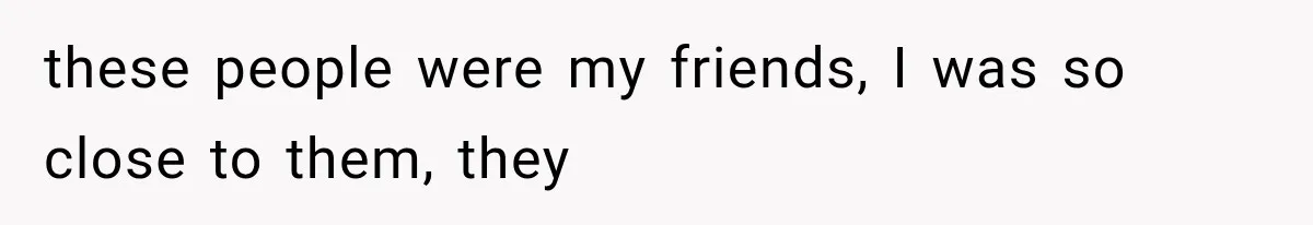 these people were my friends, I was so close to them, they
