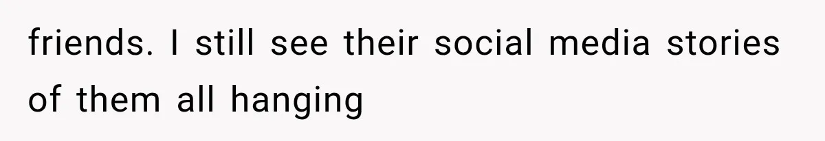 friends. I still see their social media stories of them all hanging