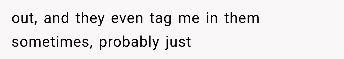 out, and they even tag me in them sometimes, probably just