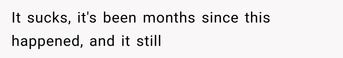 It sucks, it's been months since this happened, and it still