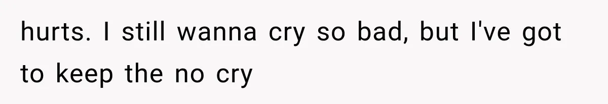 hurts. I still wanna cry so bad, but I've got to keep the no cry