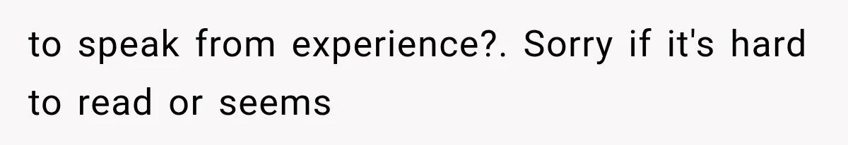to speak from experience?. Sorry if it's hard to read or seems