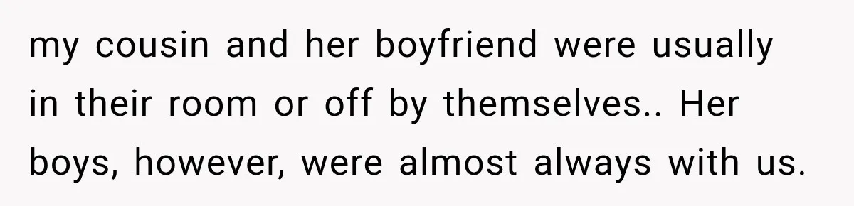 my cousin and her boyfriend were usually in their room or off by themselves.. Her boys, however, were almost always with us.